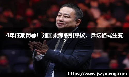 4年任期闭幕！刘国梁卸职引热议，乒坛格式生变？