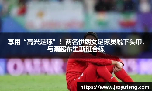 享用“高兴足球”！两名伊朗女足球员脱下头巾，与澳超布里斯班合练